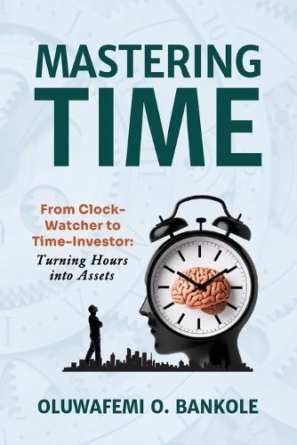 Mastering Time: From Clock Watcher to Time Investor: Boost Productivity, Build Better Habits & Create a Life of Purpose