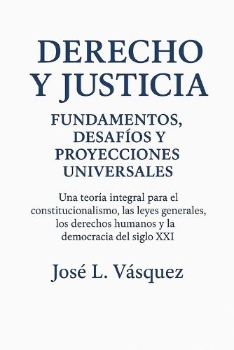 Derecho y Justicia: Fundamentos, Desafíos y Proyecciones Universales: Una teoría integral para el constitucionalismo, las leyes generales, los derechos humanos y la democracia del siglo XXI