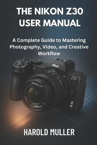 The Nikon Z30 User Manual: A Complete Guide to Mastering Photography, Video, and Creative Workflow