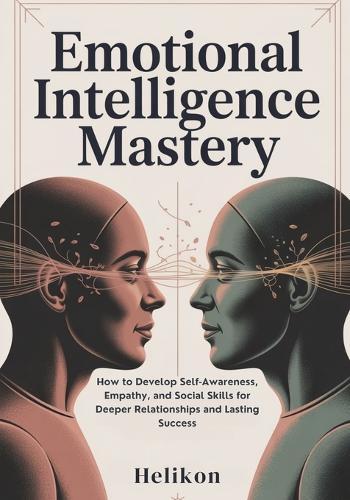 Emotional Intelligence Mastery: : The Complete Guide to Building Self-Awareness, Empathy, and Communication Skills for Stronger Relationships and Professional Success