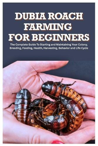 Dubia Roach Farming for Beginners: The Complete Guide to Starting and Maintaining Your Colony, Breeding, Feeding, Health, Harvesting, Behavior and Life Cycle
