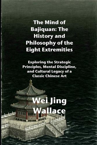 The Mind of Bajiquan: The History and Philosophy of the Eight Extremities: Exploring the Strategic Principles, Mental Discipline, and Cultural Legacy of a Classic Chinese Art
