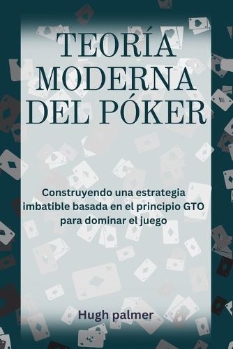 Teoría Moderna del Póker: Construyendo una estrategia imbatible basada en el principio GTO para dominar el juego