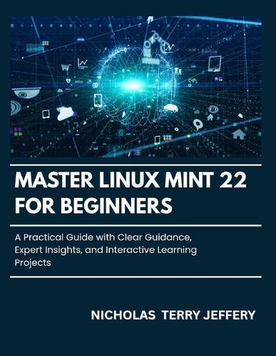 Master Linux Mint 22 For Beginners: A Practical Guide with Clear Guidance, Expert Insights, and Interactive Learning Projects