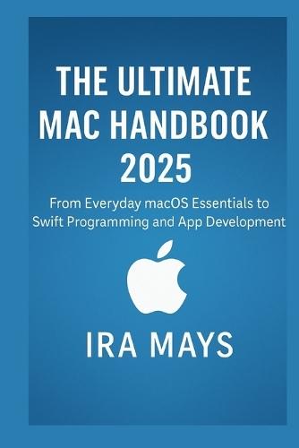 The Ultimate Mac Handbook 2025: From Everyday MacOS Essentials To Swift Programming And App Development