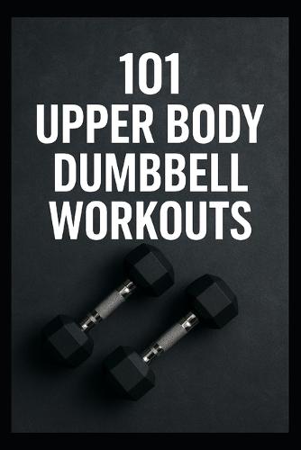 101 Upper Body Dumbbell Workouts: Transform Your Upper Body with Simple, Powerful Dumbbell Routine