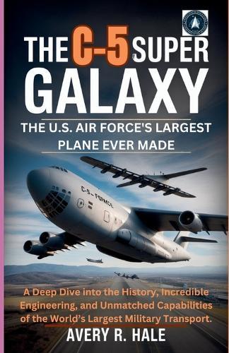 The C-5 Super Galaxy: The U.S. Air Force's Largest Plane Ever Made: A Deep Dive into the History, Incredible Engineering, and Unmatched Capabilities of the World's Largest Military Transport.