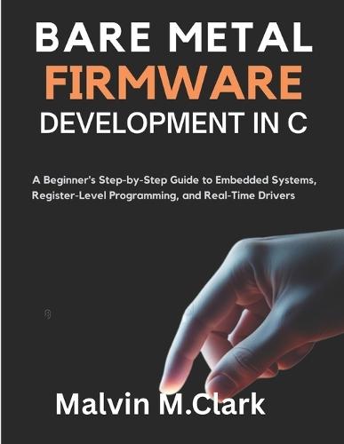 Bare Metal Firmware Development In C: A Beginner's Step-by-Step Guide to Embedded Systems, Register-Level Programming, and Real-Time Drivers