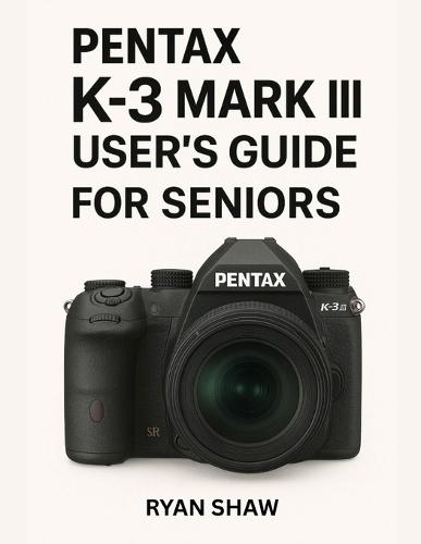 Pentax K-3 Mark III User Guide for Seniors 2025: Your Easy-to-Follow, Step-by-Step Guide to Mastering the Pentax K-3 Mark III Camera