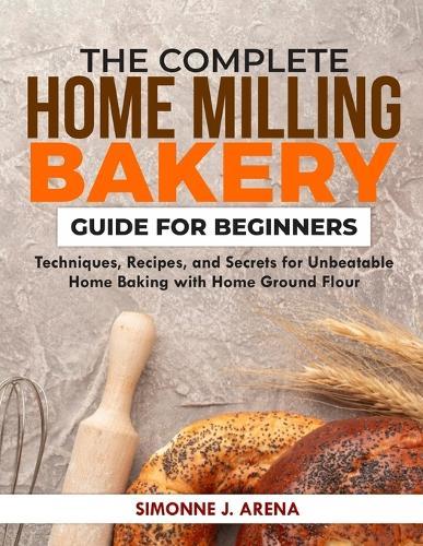 The Complete Home Milling Bakery Guide for Beginners: Techniques, Recipes, and Secrets for Unbeatable Home Baking with Home Ground flour