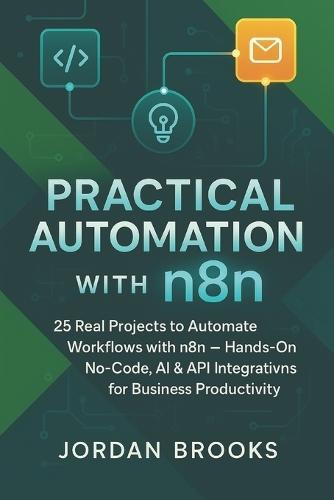 Practical Automation with n8n: 25 Real Projects to Automate Workflows with n8n - Hands-On No-Code, AI & API Integrations for Business Productivity