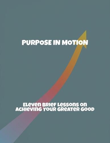 Purpose In Motion: Eleven Brief Lessons On Achieving Your Greater Good
