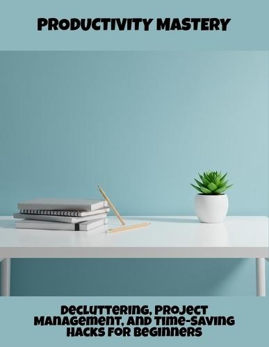 Productivity Mastery: Decluttering, Project Management, And Time-Saving Hacks For Beginners