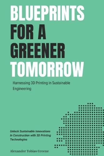 Blueprints for a Greener Tomorrow: Harnessing 3D Printing in Sustainable Engineering: Unlock Sustainable Innovations in Construction with 3D Printing Technologies