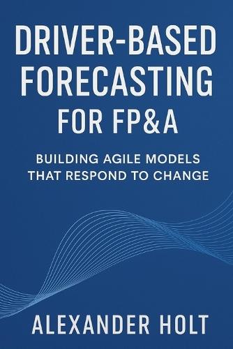 Driver-Based Forecasting for FP&A: Building Agile Models that Respond to Change: Create Scalable Forecasts, Reduce Noise, and Anticipate Business Trends with Precision