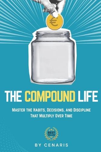 The Compound Life: Master the Habits, Decisions, and Discipline That Multiply Over Time