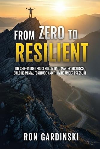 From Zero to Resilient: The Self-Taught Pro's Roadmap to Mastering Stress, Building Mental Fortitude, and Thriving Under Pressure