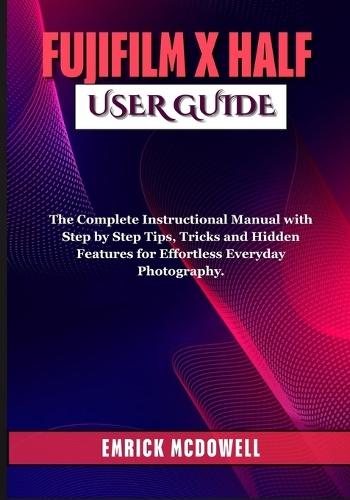 Fujifilm X Half User Guide: The Complete Instructional Manual with Step by Step Tips, Tricks and Hidden Features for Effortless Everyday Photography.