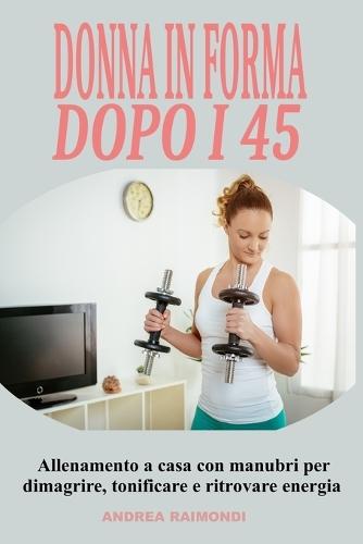 Donna in forma dopo i 45: Allenamento a casa con manubri per dimagrire, tonificare e ritrovare energia: Programma completo di 12 mesi pensato per le donne over 45 e 50: esercizi semplici ed efficaci