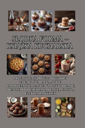 Slodka forma - książka kucharska: Przepisy na slodycze o wysokiej zawartości bialka, niskiej kaloryczności i latwe w przygotowaniu, idealne do odchudzania Ciasta, ciastka, czekolada, wypieki