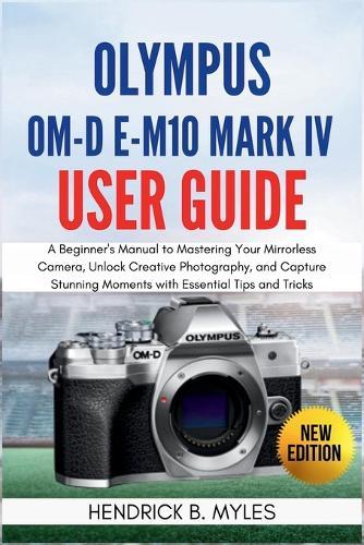 Olympus OM-D E-M10 Mark IV User Guide: A Beginner's Manual to Mastering Your Mirrorless Camera, Unlock Creative Photography, and Capture Stunning Moments with Essential Tips and Tricks
