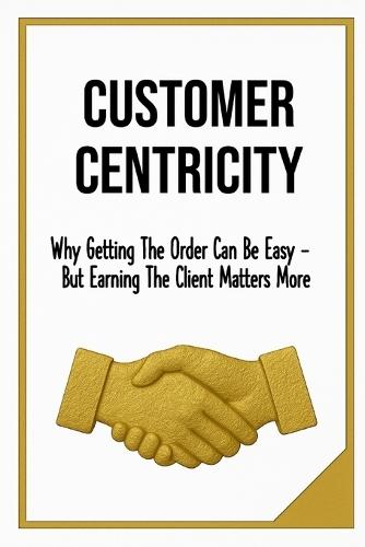 Customer Centricity: Why Getting the Order Can Be Easy - But Earning the Client Matters More Sale, Leadership & Management format 6x9 Glossy 130 pages