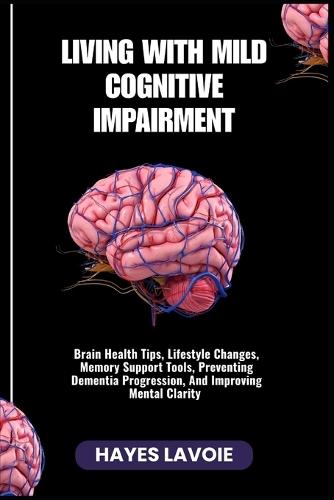 Living with Mild Cognitive Impairment: Brain Health Tips, Lifestyle Changes, Memory Support Tools, Preventing Dementia Progression, And Improving Mental Clarity