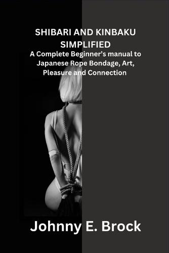Shibari and Kinbaku Simplified: A Complete Beginner's manual to Japanese Rope Bondage, Art, Pleasure and Connection