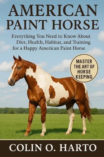 American Paint Horse: Everything You Need to Know About Diet, Health, Habitat, and Training for a Happy American Paint Horse