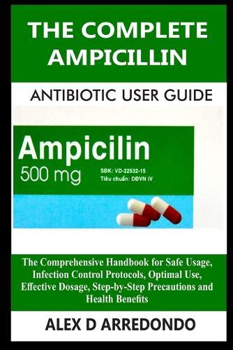 The Complete Ampicillin Antibiotic User Guide: The Comprehensive Handbook for Safe Usage, Infection Control Protocols, Optimal Use, Effective Dosage, Step-by-Step Precautions and Health Benefits
