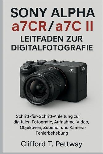 Sony Alpha a7CR/a7C II - Leitfaden zur Digitalfotografie: Schritt-für-Schritt-Anleitung zur digitalen Fotografie, Aufnahme, Video, Objektiven, Zubehör und Kamera-Fehlerbehebung.