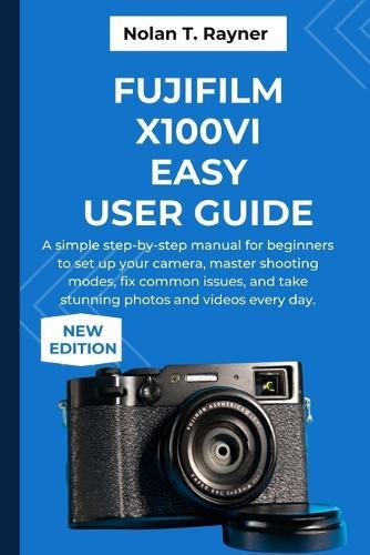 Fujifilm X100VI Easy User Guide: A simple step-by-step manual for beginners to set up your camera, master shooting modes, fix common issues, and take stunning photos and videos every day.