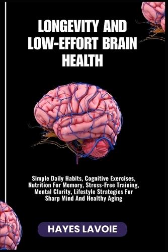 Longevity and Low-Effort Brain Health: Simple Daily Habits, Cognitive Exercises, Nutrition For Memory, Stress-Free Training, Mental Clarity, Lifestyle Strategies For Sharp Mind And Healthy Aging
