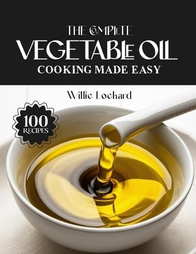 The Complete Vegetable Oil Cooking Made Easy: High-Heat & Versatile Recipes - Frying, Sautés, Baking, Dressings, Marinades, Sauces & More with Neutral Vegetable Oil