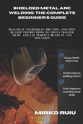 Shielded Metal Arc Welding: THE COMPLETE BEGINNER'S GUIDE: Practical Techniques, Pro Tips, and Step-by-Step Instructions to Truly Master SMAW and Lay Perfect Beads in Any Situation