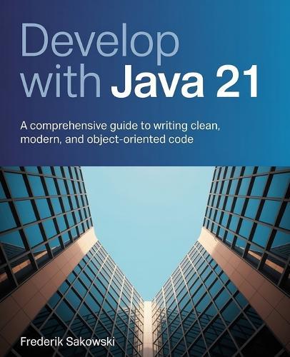 Develop with Java 21: A Comprehensive Guide to Writing Clean, Modern, and Object-Oriented Code