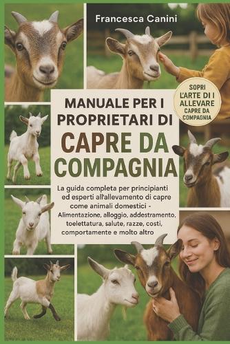 Manuale Per I Proprietari Di Capre Da Compagnia: La guida completa per principianti ed esperti all'allevamento di capre come animali domestici Alimentazione, alloggio, addestramento, toelettatura, salute, razze, costi, comportamento e molto altro