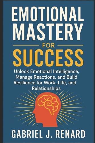 Emotional Mastery for Success: Unlock Emotional Intelligence, Manage Reactions, and Build Resilience for Work, Life, and Relationships