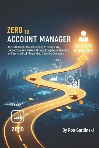 From Zero to Account Manager: The Self-Taught Pro's Roadmap to Seamlessly Onboarding New Clients, Driving Long-Term Retention, and Systematically Expanding Customer Accounts