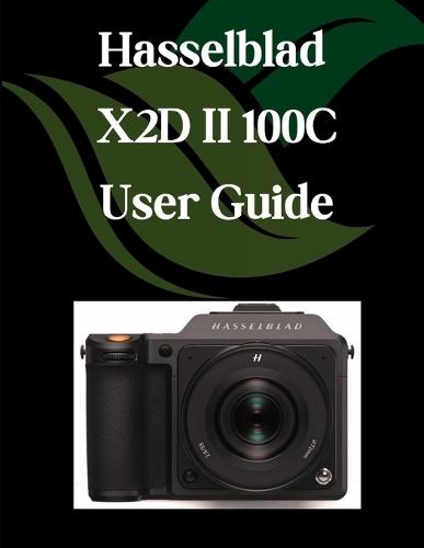 Hasselblad X2D II 100C User Guide: A Step-by-Step Manual for Beginners and Seniors Covering Essential Camera Features, Creative Techniques, Tips, Tricks and Effortless Videography Skills