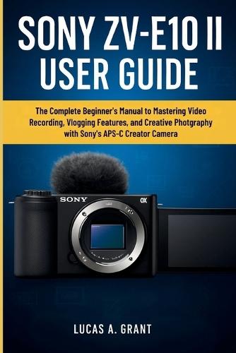 Sony Zv-E10 II User Guide: The Complete Beginner's Manual to Mastering Video Recording, Vlogging Features, and Creative Photography with Sony's APS-C Creator Camera