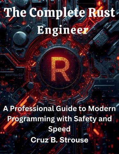 The Complete Rust Engineer: A Professional Guide to Modern Programming with Safety and Speed