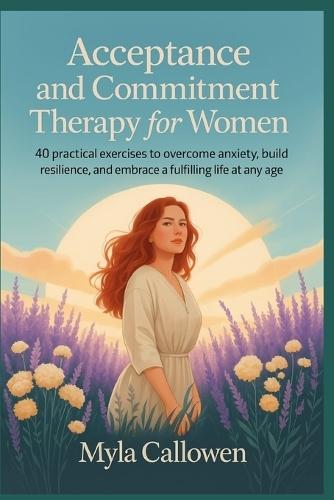 Acceptance and Commitment Therapy for Women: 40 Practical Exercises to Overcome Anxiety, Build Resilience, and Embrace a Fulfilling Life at Any Age