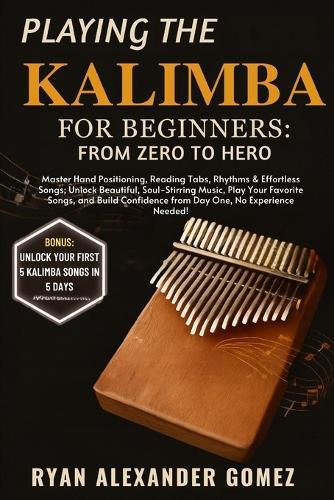 Playing the Kalimba for Beginners: FROM ZERO TO HERO: Master Hand Positioning, Reading Tabs, Rhythms & Effortless Songs; Unlock Beautiful, Soul-Stirring Music, Play Your Favorite Songs, and Build Confidence from Day One, No Experience Needed!