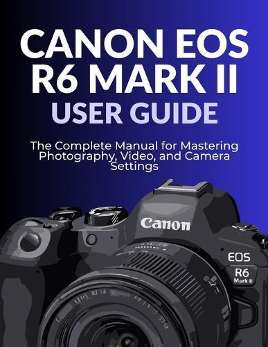 Canon EOS R6 Mark II User Guide: The Complete Manual for Mastering Photography, Video, and Camera Settings
