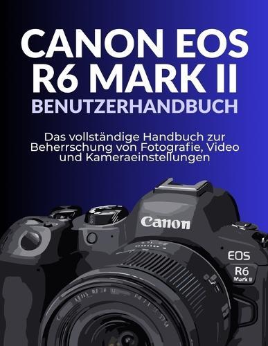 Canon EOS R6 Mark II Benutzerhandbuch: Das vollständige Handbuch zur Beherrschung von Fotografie, Video und Kameraeinstellungen