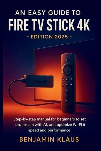 An Easy Guide to Fire TV Stick 4K - edition 2025: Step-by-step manual to help beginners to set up, stream with AI, and optimize Wi-Fi 6 speed and performance
