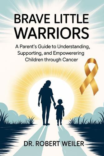 Brave Little Warriors: A Parent's Guide to Understanding, Supporting, and Empowering Children Through Cancer