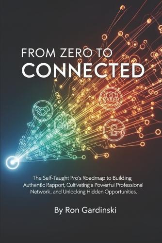 From Zero to Connected: The Self-Taught Pro's Roadmap to Building Authentic Rapport, Cultivating a Powerful Professional Network, and Unlocking Hidden Opportunities