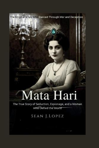 Mata Hari: The Enigmatic Spy Who Danced Through War and Deception: The True Story of Seduction, Espionage, and a Woman Who Defied the World